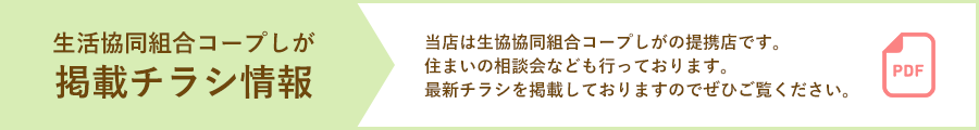 「生活協同組合コープしが 掲載チラシ情報」当店は生協協同組合コープしがの提携店です。住まいの相談会なども行っております。最新チラシを掲載しておりますのでぜひご覧ください。